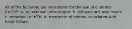 All of the following are indications for the use of diuretics EXCEPT: a. to increase urine output. b. reduced uric acid levels. c. treatment of HTN. d. treatment of edema associated with heart failure.