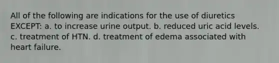 All of the following are indications for the use of diuretics EXCEPT: a. to increase urine output. b. reduced uric acid levels. c. treatment of HTN. d. treatment of edema associated with heart failure.