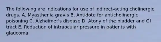 The following are indications for use of indirect-acting cholinergic drugs. A. Myasthenia gravis B. Antidote for anticholinergic poisoning C. Alzheimer's disease D. Atony of the bladder and GI tract E. Reduction of intraocular pressure in patients with glaucoma