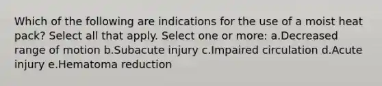 Which of the following are indications for the use of a moist heat pack? Select all that apply. Select one or more: a.Decreased range of motion b.Subacute injury c.Impaired circulation d.Acute injury e.Hematoma reduction