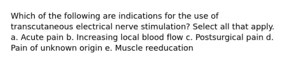 Which of the following are indications for the use of transcutaneous electrical nerve stimulation? Select all that apply. a. Acute pain b. Increasing local blood flow c. Postsurgical pain d. Pain of unknown origin e. Muscle reeducation