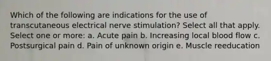 Which of the following are indications for the use of transcutaneous electrical nerve stimulation? Select all that apply. Select one or more: a. Acute pain b. Increasing local blood flow c. Postsurgical pain d. Pain of unknown origin e. Muscle reeducation