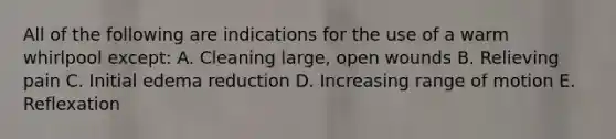 All of the following are indications for the use of a warm whirlpool except: A. Cleaning large, open wounds B. Relieving pain C. Initial edema reduction D. Increasing range of motion E. Reflexation