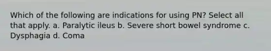 Which of the following are indications for using PN? Select all that apply. a. Paralytic ileus b. Severe short bowel syndrome c. Dysphagia d. Coma