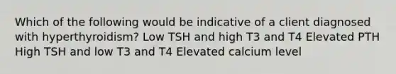 Which of the following would be indicative of a client diagnosed with hyperthyroidism? Low TSH and high T3 and T4 Elevated PTH High TSH and low T3 and T4 Elevated calcium level