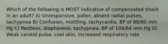 Which of the following is MOST indicative of compensated shock in an adult? A) Unresponsive, pallor, absent radial pulses, tachypnea B) Confusion, mottling, tachycardia, BP of 88/60 mm Hg C) Restless, diaphoresis, tachypnea, BP of 104/64 mm Hg D) Weak carotid pulse, cool skin, increased respiratory rate