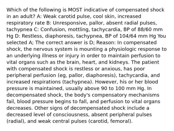 Which of the following is MOST indicative of compensated shock in an adult? A: Weak carotid pulse, cool skin, increased respiratory rate B: Unresponsive, pallor, absent radial pulses, tachypnea C: Confusion, mottling, tachycardia, BP of 88/60 mm Hg D: Restless, diaphoresis, tachypnea, BP of 104/64 mm Hg You selected A; The correct answer is D; Reason: In compensated shock, the nervous system is mounting a physiologic response to an underlying illness or injury in order to maintain perfusion to vital organs such as the brain, heart, and kidneys. The patient with compensated shock is restless or anxious, has poor peripheral perfusion (eg, pallor, diaphoresis), tachycardia, and increased respirations (tachypnea). However, his or her blood pressure is maintained, usually above 90 to 100 mm Hg. In decompensated shock, the body's compensatory mechanisms fail, blood pressure begins to fall, and perfusion to vital organs decreases. Other signs of decompensated shock include a decreased level of consciousness, absent peripheral pulses (radial), and weak central pulses (carotid, femoral).