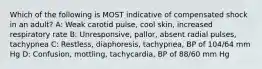 Which of the following is MOST indicative of compensated shock in an adult? A: Weak carotid pulse, cool skin, increased respiratory rate B: Unresponsive, pallor, absent radial pulses, tachypnea C: Restless, diaphoresis, tachypnea, BP of 104/64 mm Hg D: Confusion, mottling, tachycardia, BP of 88/60 mm Hg