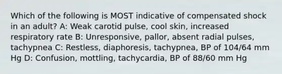 Which of the following is MOST indicative of compensated shock in an adult? A: Weak carotid pulse, cool skin, increased respiratory rate B: Unresponsive, pallor, absent radial pulses, tachypnea C: Restless, diaphoresis, tachypnea, BP of 104/64 mm Hg D: Confusion, mottling, tachycardia, BP of 88/60 mm Hg