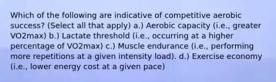 Which of the following are indicative of competitive aerobic success? (Select all that apply) a.) Aerobic capacity (i.e., greater VO2max) b.) Lactate threshold (i.e., occurring at a higher percentage of VO2max) c.) Muscle endurance (i.e., performing more repetitions at a given intensity load). d.) Exercise economy (i.e., lower energy cost at a given pace)