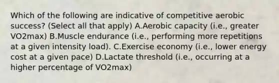 Which of the following are indicative of competitive aerobic success? (Select all that apply) A.Aerobic capacity (i.e., greater VO2max) B.Muscle endurance (i.e., performing more repetitions at a given intensity load). C.Exercise economy (i.e., lower energy cost at a given pace) D.Lactate threshold (i.e., occurring at a higher percentage of VO2max)