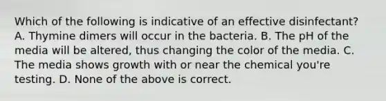 Which of the following is indicative of an effective disinfectant? A. Thymine dimers will occur in the bacteria. B. The pH of the media will be altered, thus changing the color of the media. C. The media shows growth with or near the chemical you're testing. D. None of the above is correct.