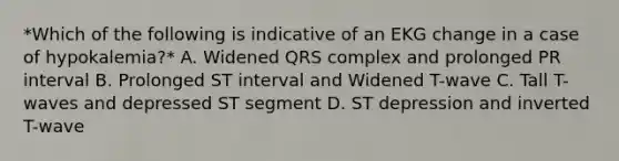 *Which of the following is indicative of an EKG change in a case of hypokalemia?* A. Widened QRS complex and prolonged PR interval B. Prolonged ST interval and Widened T-wave C. Tall T-waves and depressed ST segment D. ST depression and inverted T-wave