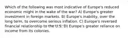 Which of the following was most indicative of Europe's reduced economic might in the wake of the war? A) Europe's greater investment in foreign markets. B) Europe's inability, over the long term, to overcome serious inflation. C) Europe's reversed financial relationship to the U.S. D) Europe's greater reliance on income from its colonies.