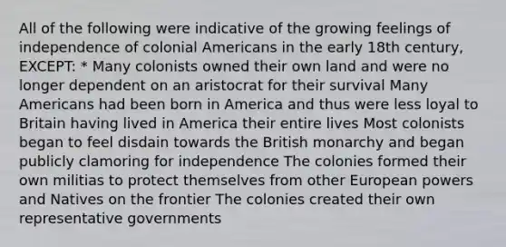 All of the following were indicative of the growing feelings of independence of colonial Americans in the early 18th century, EXCEPT: * Many colonists owned their own land and were no longer dependent on an aristocrat for their survival Many Americans had been born in America and thus were less loyal to Britain having lived in America their entire lives Most colonists began to feel disdain towards the British monarchy and began publicly clamoring for independence The colonies formed their own militias to protect themselves from other European powers and Natives on the frontier The colonies created their own representative governments