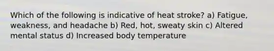 Which of the following is indicative of heat stroke? a) Fatigue, weakness, and headache b) Red, hot, sweaty skin c) Altered mental status d) Increased body temperature