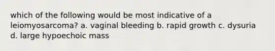 which of the following would be most indicative of a leiomyosarcoma? a. vaginal bleeding b. rapid growth c. dysuria d. large hypoechoic mass