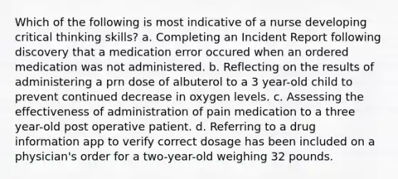 Which of the following is most indicative of a nurse developing critical thinking skills? a. Completing an Incident Report following discovery that a medication error occured when an ordered medication was not administered. b. Reflecting on the results of administering a prn dose of albuterol to a 3 year-old child to prevent continued decrease in oxygen levels. c. Assessing the effectiveness of administration of pain medication to a three year-old post operative patient. d. Referring to a drug information app to verify correct dosage has been included on a physician's order for a two-year-old weighing 32 pounds.