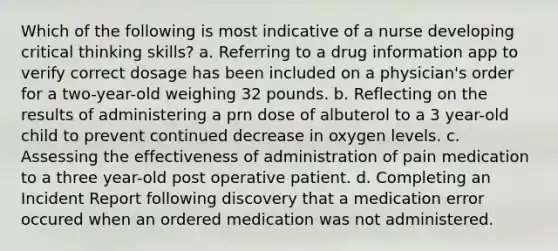 Which of the following is most indicative of a nurse developing critical thinking skills? a. Referring to a drug information app to verify correct dosage has been included on a physician's order for a two-year-old weighing 32 pounds. b. Reflecting on the results of administering a prn dose of albuterol to a 3 year-old child to prevent continued decrease in oxygen levels. c. Assessing the effectiveness of administration of pain medication to a three year-old post operative patient. d. Completing an Incident Report following discovery that a medication error occured when an ordered medication was not administered.