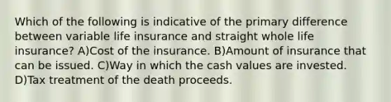 Which of the following is indicative of the primary difference between variable life insurance and straight whole life insurance? A)Cost of the insurance. B)Amount of insurance that can be issued. C)Way in which the cash values are invested. D)Tax treatment of the death proceeds.