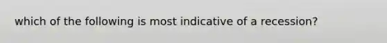 which of the following is most indicative of a recession?