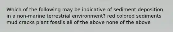 Which of the following may be indicative of sediment deposition in a non-marine terrestrial environment? red colored sediments mud cracks plant fossils all of the above none of the above