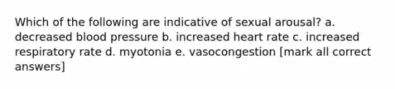 Which of the following are indicative of sexual arousal? a. decreased blood pressure b. increased heart rate c. increased respiratory rate d. myotonia e. vasocongestion [mark all correct answers]