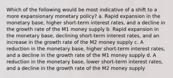 Which of the following would be most indicative of a shift to a more expansionary monetary policy? a. Rapid expansion in the monetary base, higher short-term interest rates, and a decline in the growth rate of the M1 money supply b. Rapid expansion in the monetary base, declining short-term interest rates, and an increase in the growth rate of the M2 money supply c. A reduction in the monetary base, higher short-term interest rates, and a decline in the growth rate of the M1 money supply d. A reduction in the monetary base, lower short-term interest rates, and a decline in the growth rate of the M2 money supply