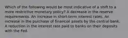 Which of the following would be most indicative of a shift to a more restrictive monetary policy? A decrease in the reserve requirements. An increase in short-term interest rates. An increase in the purchase of financial assets by the central bank. A reduction in the interest rate paid to banks on their deposits with the Fed.