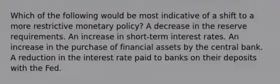 Which of the following would be most indicative of a shift to a more restrictive monetary policy? A decrease in the reserve requirements. An increase in short-term interest rates. An increase in the purchase of financial assets by the central bank. A reduction in the interest rate paid to banks on their deposits with the Fed.