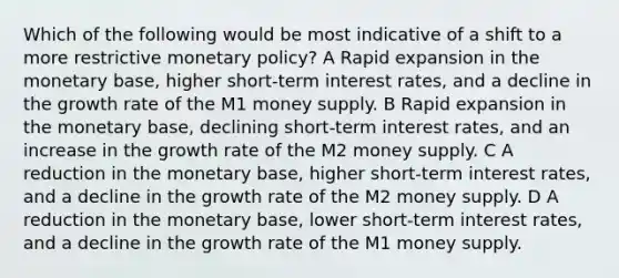 Which of the following would be most indicative of a shift to a more restrictive monetary policy? A Rapid expansion in the monetary base, higher short-term interest rates, and a decline in the growth rate of the M1 money supply. B Rapid expansion in the monetary base, declining short-term interest rates, and an increase in the growth rate of the M2 money supply. C A reduction in the monetary base, higher short-term interest rates, and a decline in the growth rate of the M2 money supply. D A reduction in the monetary base, lower short-term interest rates, and a decline in the growth rate of the M1 money supply.