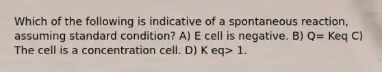 Which of the following is indicative of a spontaneous reaction, assuming standard condition? A) E cell is negative. B) Q= Keq C) The cell is a concentration cell. D) K eq> 1.