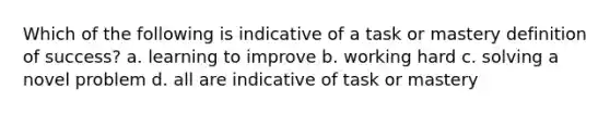 Which of the following is indicative of a task or mastery definition of success? a. learning to improve b. working hard c. solving a novel problem d. all are indicative of task or mastery