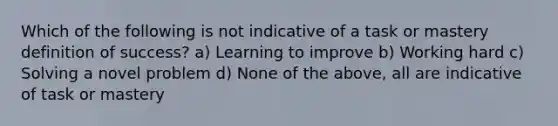 Which of the following is not indicative of a task or mastery definition of success? a) Learning to improve b) Working hard c) Solving a novel problem d) None of the above, all are indicative of task or mastery