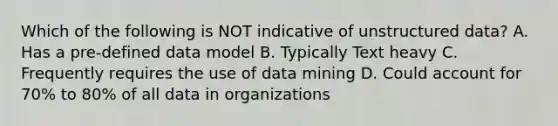 Which of the following is NOT indicative of unstructured data? A. Has a pre-defined data model B. Typically Text heavy C. Frequently requires the use of data mining D. Could account for 70% to 80% of all data in organizations