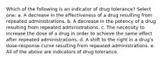 Which of the following is an indicator of drug tolerance? Select one: a. A decrease in the effectiveness of a drug resulting from repeated administrations. b. A decrease in the potency of a drug resulting from repeated administrations. c. The necessity to increase the dose of a drug in order to achieve the same effect after repeated administrations. d. A shift to the right in a drug's dose-response curve resulting from repeated administrations. e. All of the above are indicators of drug tolerance.