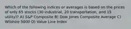 Which of the following indices or averages is based on the prices of only 65 stocks (30 industrial, 20 transportation, and 15 utility)? A) S&P Composite B) Dow Jones Composite Average C) Wilshire 5000 D) Value Line Index