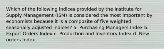 Which of the following indices provided by the Institute for Supply Management (ISM) is considered the most important by economists because it is a composite of five weighted, seasonally adjusted indices? a. Purchasing Managers Index b. Export Orders Index c. Production and Inventory Index d. New orders Index