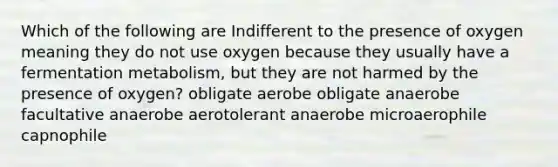 Which of the following are Indifferent to the presence of oxygen meaning they do not use oxygen because they usually have a fermentation metabolism, but they are not harmed by the presence of oxygen? obligate aerobe obligate anaerobe facultative anaerobe aerotolerant anaerobe microaerophile capnophile