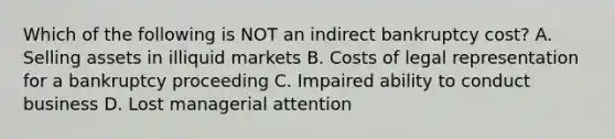 Which of the following is NOT an indirect bankruptcy cost? A. Selling assets in illiquid markets B. Costs of legal representation for a bankruptcy proceeding C. Impaired ability to conduct business D. Lost managerial attention