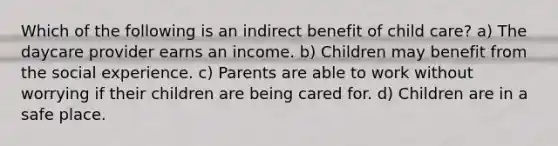 Which of the following is an indirect benefit of child care? a) The daycare provider earns an income. b) Children may benefit from the social experience. c) Parents are able to work without worrying if their children are being cared for. d) Children are in a safe place.