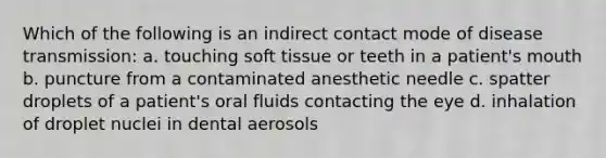 Which of the following is an indirect contact mode of disease transmission: a. touching soft tissue or teeth in a patient's mouth b. puncture from a contaminated anesthetic needle c. spatter droplets of a patient's oral fluids contacting the eye d. inhalation of droplet nuclei in dental aerosols