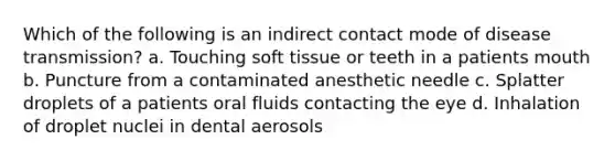 Which of the following is an indirect contact mode of disease transmission? a. Touching soft tissue or teeth in a patients mouth b. Puncture from a contaminated anesthetic needle c. Splatter droplets of a patients oral fluids contacting the eye d. Inhalation of droplet nuclei in dental aerosols