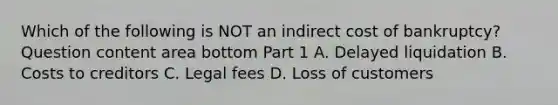 Which of the following is NOT an indirect cost of​ bankruptcy? Question content area bottom Part 1 A. Delayed liquidation B. Costs to creditors C. Legal fees D. Loss of customers