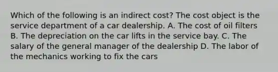 Which of the following is an indirect cost? The cost object is the service department of a car dealership. A. The cost of oil filters B. The depreciation on the car lifts in the service bay. C. The salary of the general manager of the dealership D. The labor of the mechanics working to fix the cars