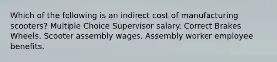 Which of the following is an indirect cost of manufacturing scooters? Multiple Choice Supervisor salary. Correct Brakes Wheels. Scooter assembly wages. Assembly worker employee benefits.