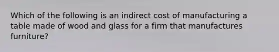 Which of the following is an indirect cost of manufacturing a table made of wood and glass for a firm that manufactures furniture?