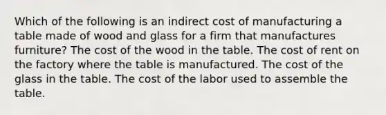 Which of the following is an indirect cost of manufacturing a table made of wood and glass for a firm that manufactures furniture? The cost of the wood in the table. The cost of rent on the factory where the table is manufactured. The cost of the glass in the table. The cost of the labor used to assemble the table.