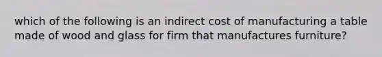 which of the following is an indirect cost of manufacturing a table made of wood and glass for firm that manufactures furniture?