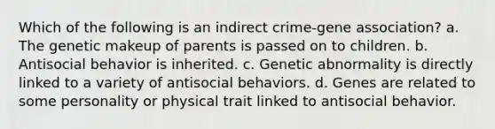 Which of the following is an indirect crime-gene association? a. The genetic makeup of parents is passed on to children. b. Antisocial behavior is inherited. c. Genetic abnormality is directly linked to a variety of antisocial behaviors. d. Genes are related to some personality or physical trait linked to antisocial behavior.